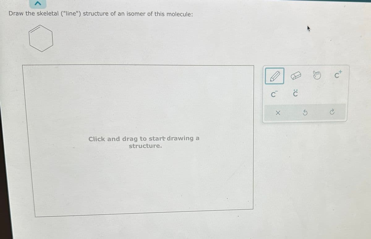 Draw the skeletal ("line") structure of an isomer of this molecule:
Click and drag to start drawing a
structure.
C™ C
X
Ś
Cx
Ć