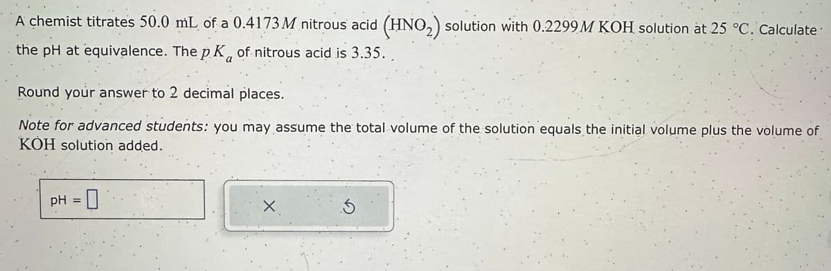 A chemist titrates 50.0 mL of a 0.4173M nitrous acid (HNO₂) solution with 0.2299M KOH solution at 25 °C. Calculate
the pH at equivalence. The p K of nitrous acid is 3.35.
Round your answer to 2 decimal places.
Note for advanced students: you may assume the total volume of the solution equals the initial volume plus the volume of
KOH solution added.
pH =
X
3