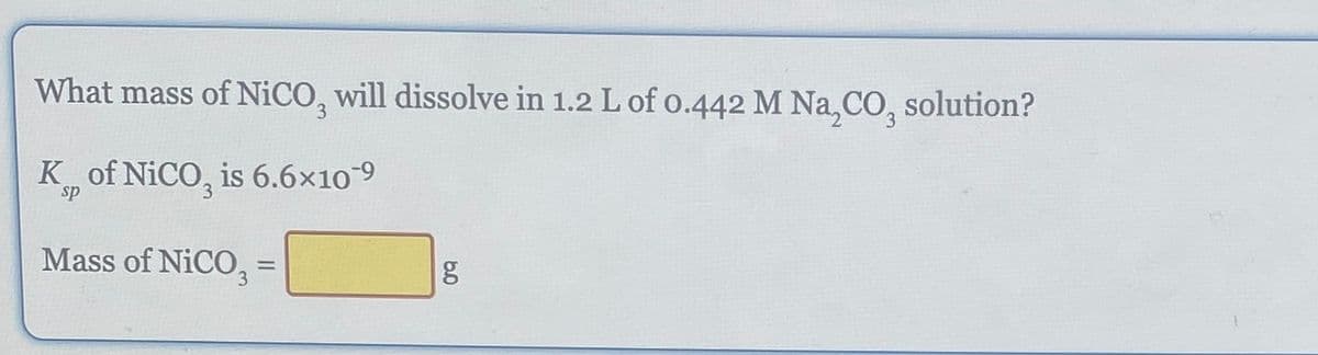 What mass of NiCO, will dissolve in 1.2 L of 0.442 M Na₂CO, solution?
K of NiCO, is 6.6×10-9
Mass of NICO,
=