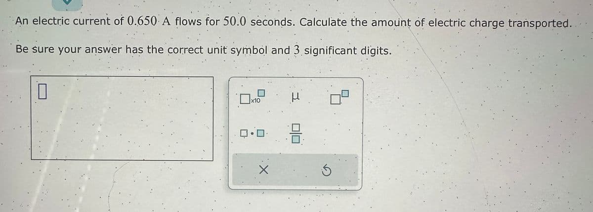 An electric current of 0.650 A flows for 50.0 seconds. Calculate the amount of electric charge transported.
Be sure your answer has the correct unit symbol and 3 significant digits.
0
x10
ロ・ロ・
Н
8
S