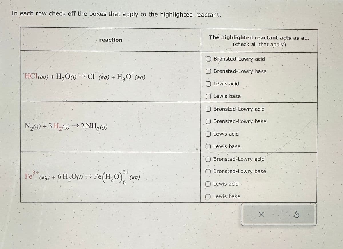 In each row check off the boxes that apply to the highlighted reactant.
reaction
HCl(aq) + H₂O(1)→→Cl(aq) + H₂O (aq)
N₂(g) + 3 H₂(g) → 2NH3(9)
3+
3+
Fe³+ (aq) + 6H₂O(1)→→ Fe(H₂O) (aq)
The highlighted reactant.acts as a...
(check all that apply)
Brønsted-Lowry acid
Brønsted-Lowry base
Lewis acid
O Lewis base
Brønsted-Lowry acid
Brønsted-Lowry base
Lewis acid
Lewis base
Brønsted-Lowry acid
Brønsted-Lowry base
O Lewis acld.
Lewis base
S