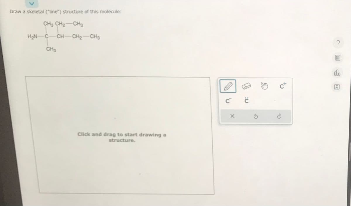 Draw a skeletal ("line") structure of this molecule:
CH3 CH₂ CH3
HẸN CCHCH, CH
CH₂
Click and drag to start drawing a
structure.
C™
X
ċ
cx
Ć
olo