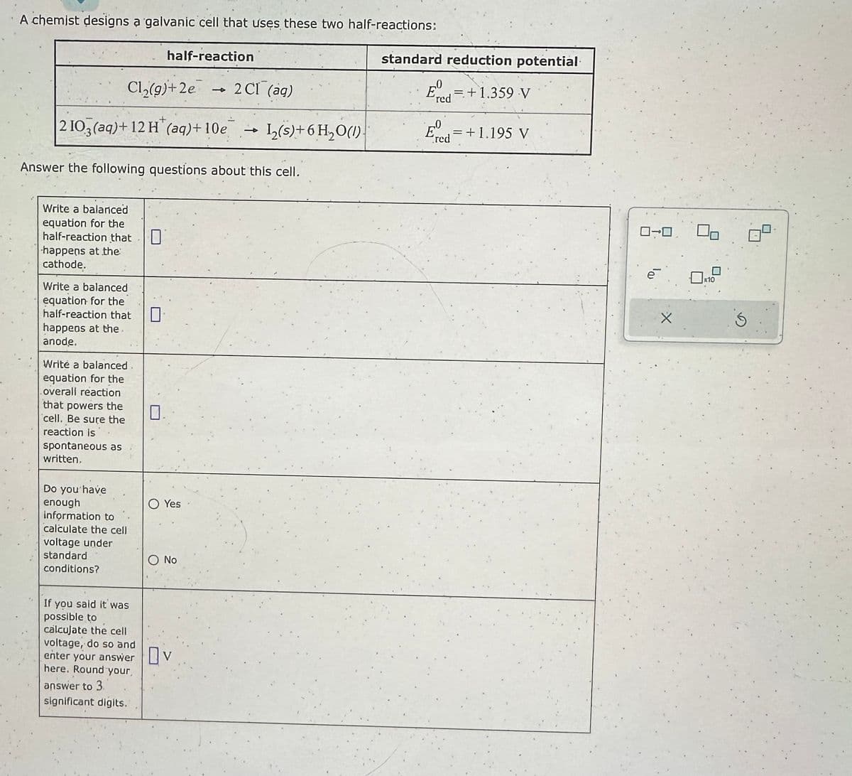 A chemist designs a galvanic cell that uses these two half-reactions:
Cl₂(g)+2e
+
2 103(aq) + 12 H (aq) +10e 1₂(s) + 6H₂O(1)
Write a balanced
equation for the
half-reaction that O
happens at the
cathode.
Answer the following questions about this cell.
Write a balanced
equation for the
half-reaction that
happens at the
anode.
Write a balanced
equation for the
overall reaction
that powers the
cell. Be sure the
reaction is
spontaneous as
written,
Do you have
enough
information to
calculate the cell
voltage under
standard
conditions?
half-reaction
If you said it was
possible to
calculate the cell
voltage, do so and
enter your answer
here. Round your,
answer to 3.
significant digits.
0
Yes
2 CI (ag)
O No
Ov
standard reduction potential
Eº = +1.359 V
'red
E = +1.195 V
red
0-0
0x10
Ś