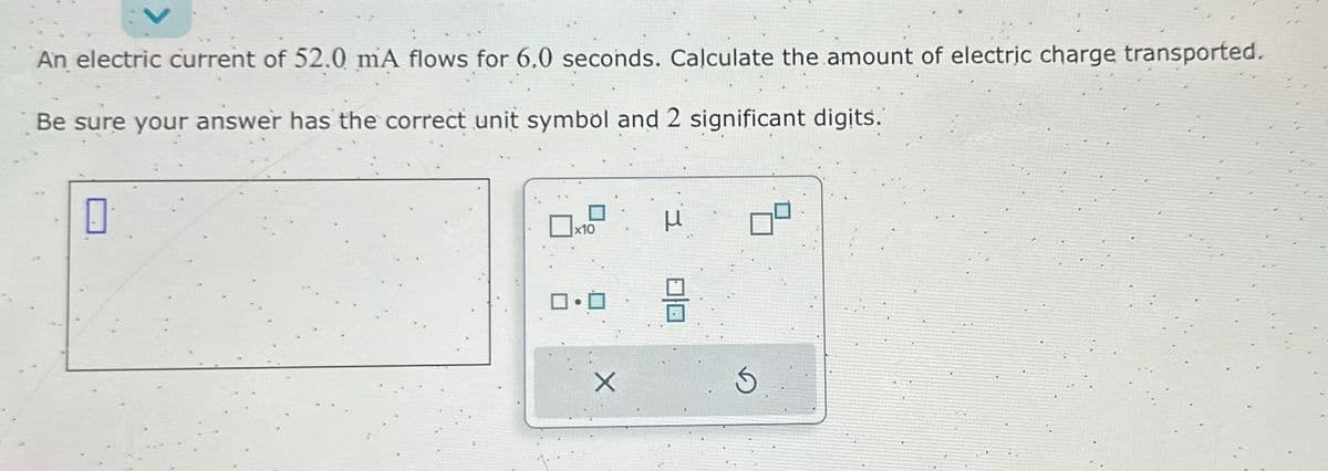 An electric current of 52.0 mA flows for 6,0 seconds. Calculate the amount of electric charge transported.
Be sure your answer has the correct unit symbol and 2 significant digits.
0
x10
0.0
X
00
S