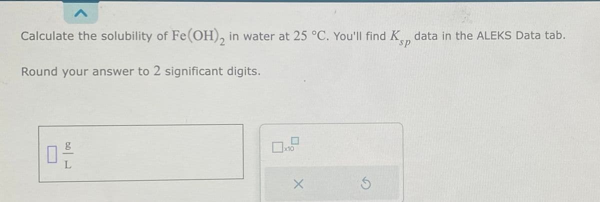 Calculate the solubility of Fe(OH)₂ in water at 25 °C. You'll find K data in the ALEKS Data tab.
sp
Round your answer to 2 significant digits.
g
0,-/
0 x10
X
Ś