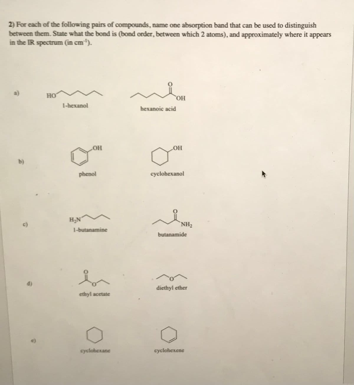 2) For each of the following pairs of compounds, name one absorption band that can be used to distinguish
between them. State what the bond is (bond order, between which 2 atoms), and approximately where it appears
in the IR spectrum (in cm ¹).
b)
HO
1-hexanol
OH
phenol
H₂N
1-butanamine
ethyl acetate
cyclohexane
OH
hexanoic acid
LOH
cyclohexanol
NH₂
butanamide
diethyl ether
cyclohexene