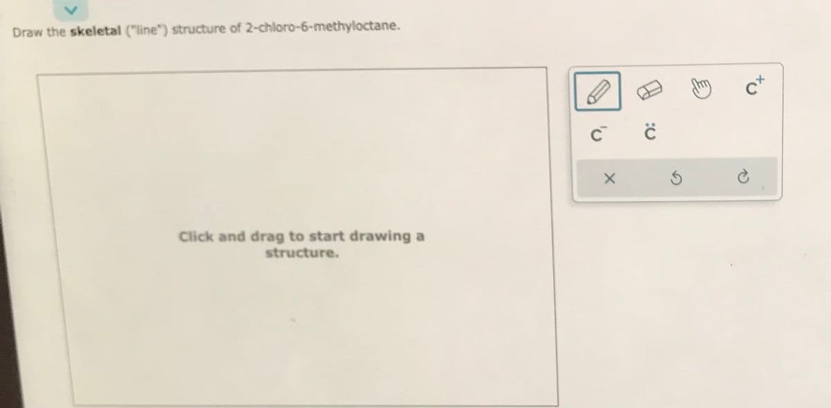 Draw the skeletal ("line") structure of 2-chloro-6-methyloctane.
Click and drag to start drawing a
structure.
C C
X
S
CX