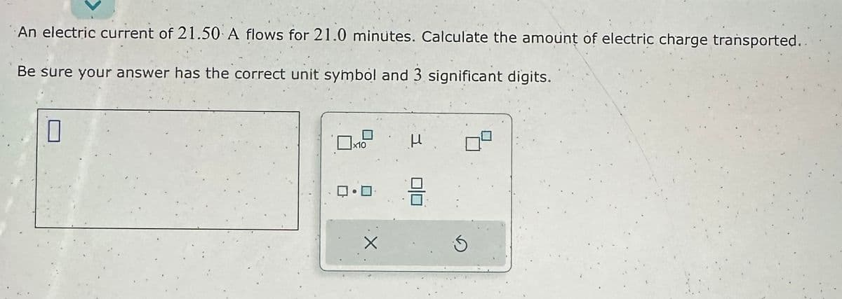 An electric current of 21.50 A flows for 21.0 minutes. Calculate the amount of electric charge transported..
Be sure your answer has the correct unit symbol and 3 significant digits.
7
x10
•O
U
89
S