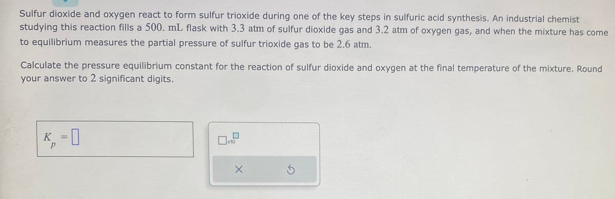 Sulfur dioxide and oxygen react to form sulfur trioxide during one of the key steps in sulfuric acid synthesis. An industrial chemist
studying this reaction fills a 500. mL flask with 3.3 atm of sulfur dioxide gas and 3.2 atm of oxygen gas, and when the mixture has come
to equilibrium measures the partial pressure of sulfur trioxide gas to be 2.6 atm.
Calculate the pressure equilibrium constant for the reaction of sulfur dioxide and oxygen at the final temperature of the mixture. Round
your answer to 2 significant digits.
K₁ = 0
P
x10
X
Ś