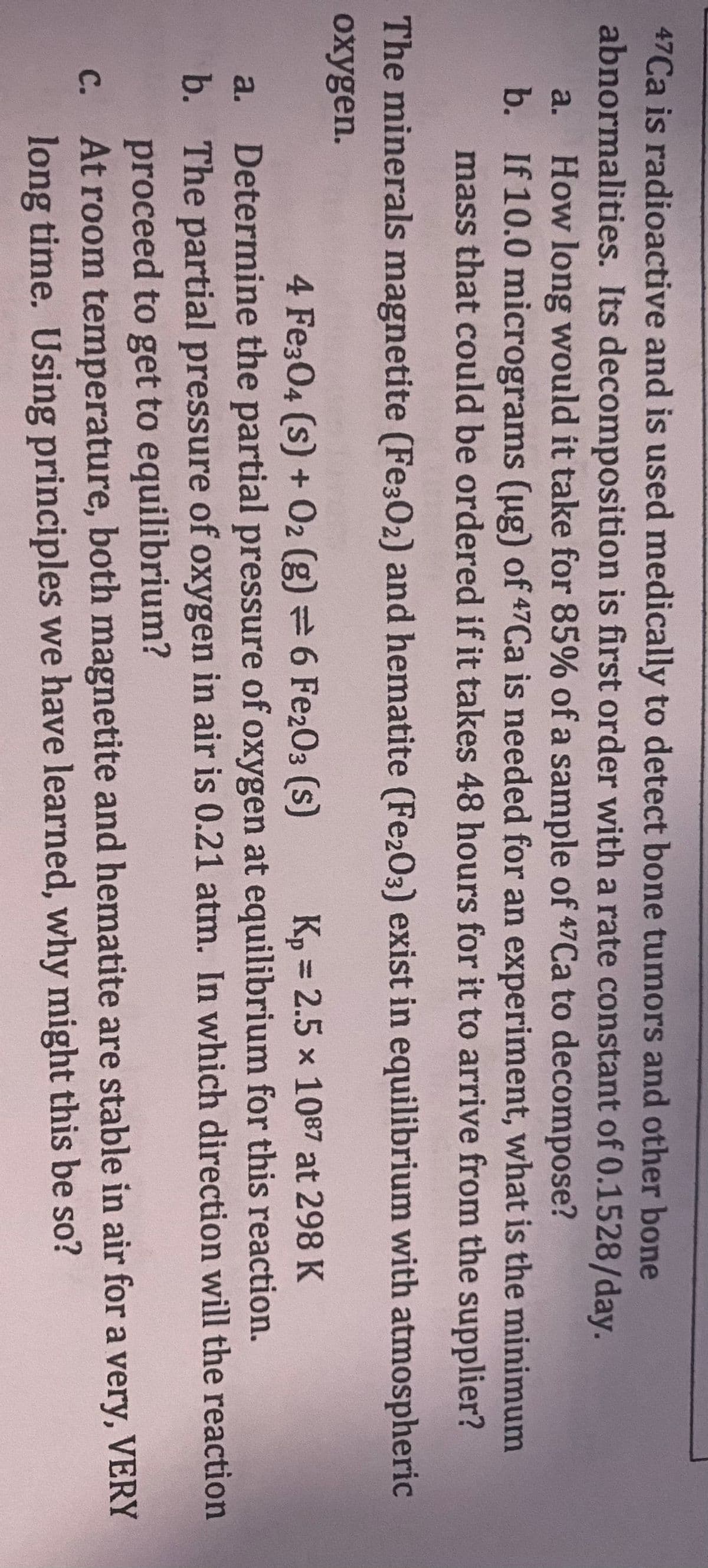 47Ca is radioactive and is used medically to detect bone tumors and other bone
abnormalities. Its decomposition is first order with a rate constant of 0.1528/day.
a. How long would it take for 85% of a sample of 47Ca to decompose?
b. If 10.0 micrograms (ug) of 47Ca is needed for an experiment, what is the minimum
mass that could be ordered if it takes 48 hours for it to arrive from the supplier?
The minerals magnetite (Fe302) and hematite (Fe2O3) exist in equilibrium with atmospheric
oxygen.
4 Fe304 (s) + O2 (g) = 6 Fe2O3 (S)
Kp = 2.5 × 1087 at 298 K
a. Determine the partial pressure of oxygen at equilibrium for this reaction.
b. The partial pressure of oxygen in air is 0.21 atm. In which direction will the reaction
proceed to get to equilibrium?
At room temperature, both magnetite and hematite are stable in air for a very, VERY
long time. Using principles we have learned, why might this be so?
C.