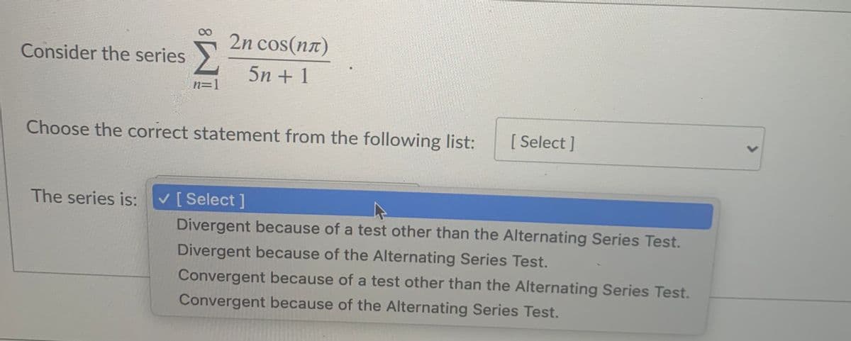 2n cos(nx)
Consider the series
5n + 1
n=1
Choose the correct statement from the following list:
[ Select ]
The series is:
V [ Select ]
Divergent because of a test other than the Alternating Series Test.
Divergent because of the Alternating Series Test.
Convergent because of a test other than the Alternating Series Test.
Convergent because of the Alternating Series Test.
