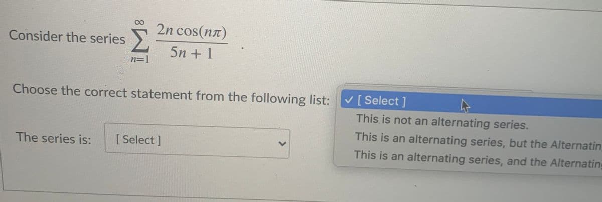 2n cos(na)
Consider the series
5n + 1
n=1
Choose the correct statement from the following list:
V [ Select ]
This is not an alternating series.
This is an alternating series, but the Alternatin
The series is:
[ Select]
This is an alternating series, and the Alternating
