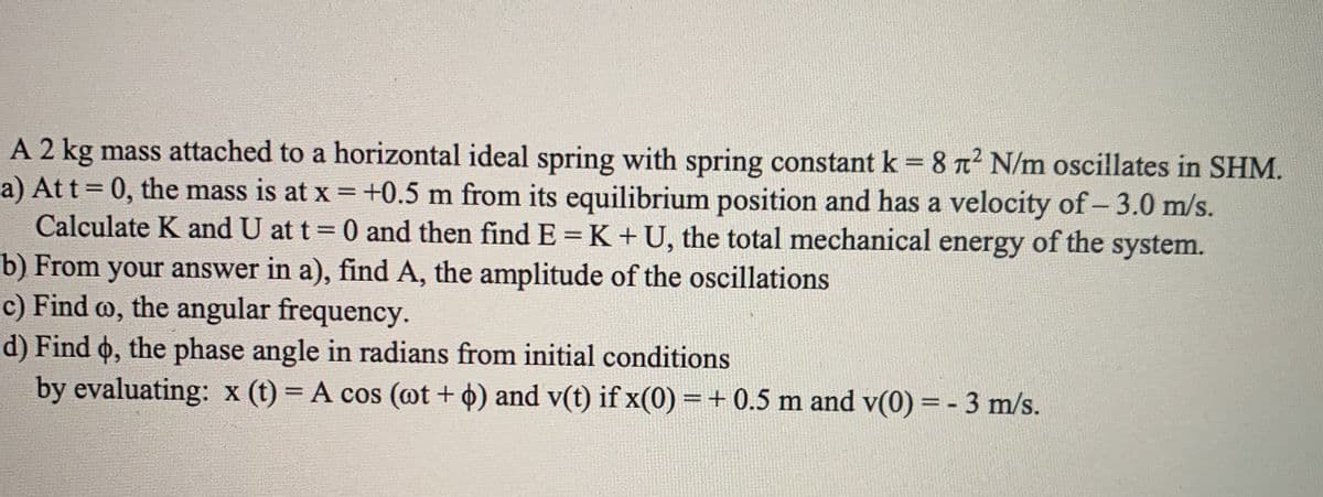 A 2 kg mass attached to a horizontal ideal spring with spring constant k = 8 n2 N/m oscillates in SHM.
a) Att = 0, the mass is at x = +0.5 m from its equilibrium position and has a velocity of- 3.0 m/s.
Calculate K and U at t = 0 and then find E = K +U, the total mechanical energy of the system.
b) From your answer in a), find A, the amplitude of the oscillations
c) Find o, the angular frequency.
d) Find o, the phase angle in radians from initial conditions
by evaluating: x (t) = A cos (@t + 4) and v(t) if x(0) = + 0.5 m and v(0) = - 3 m/s.
%3D
%3D
|
%3D
%3D
