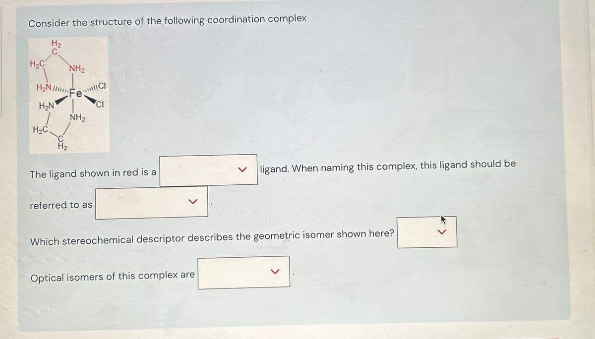 Consider the structure of the following coordination complex
H₂C
H₂
NH2
H₂NC
H₂N
H₂C
C
H2
NH2
CI
The ligand shown in red is a
referred to as
ligand. When naming this complex, this ligand should be
Which stereochemical descriptor describes the geometric isomer shown here?
Optical isomers of this complex are