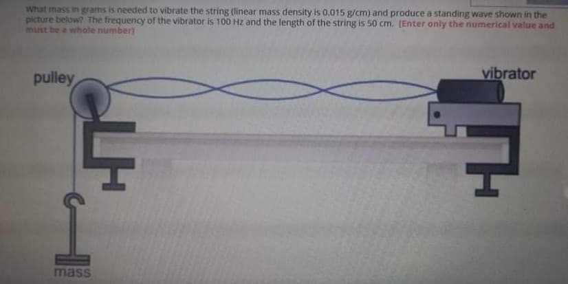 What mass in grams is needed to vibrate the string (linear mass density is 0.015 g/cm) and produce a standing wave shown in the
picture below? The frequency of the vibrator is 100 Hz and the length of the string is 50 cm. (Enter only the numerical value and
must be a whole number]
pulley
vibrator
mass
