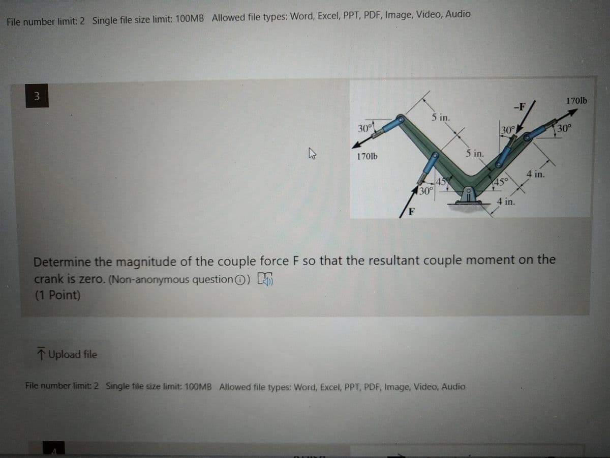 File number limit: 2 Single file size limit: 100MB Allowed file types: Word, Excel, PPT, PDF, Image, Video, Audio
1701lb
-F
5 in.
30°t
30°
30°
170lb
5 in.
4 in.
43
30°
45°
4 in.
F
Determine the magnitude of the couple force F so that the resultant couple moment on the
crank is zero. (Non-anonymous questionO) LAi
(1 Point)
↑ Upload file
File number limit: 2 Single file size limit: 100MB Allowed file types: Word, Excel, PPT, PDF, Image, Video, Audio
3.
