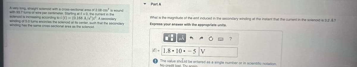A very long, straight solenoid with a cross-sectional area of 2.08 cm² is wound
with 93.7 turns of wire per centimeter. Starting at t=0, the current in the
solenoid is increasing according to i (t) = (0.168 A/s²)t2. A secondary
winding of 5.0 turns encircles the solenoid at its center, such that the secondary
winding has the same cross-sectional area as the solenoid.
Part A
What is the magnitude of the emf induced in the secondary winding at the instant that the current in the solenoid is 3.2 A?
Express your answer with the appropriate units.
HÅ
?
E=1.8 10 -5 V
The value should be entered as a single number or in scientific notation.
No credit lost. Try again
