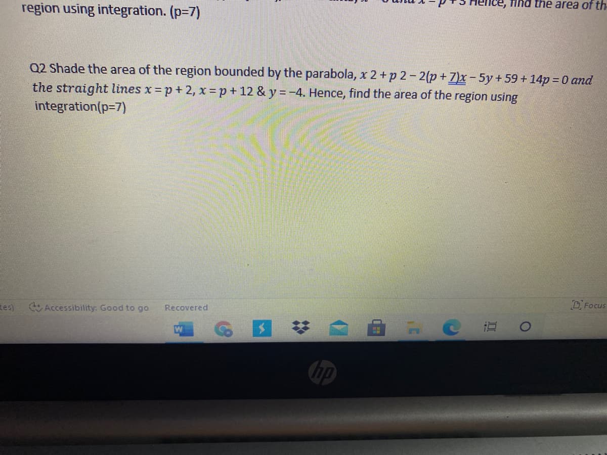 lence, find the area of th
region using integration. (p=7)
Q2 Shade the area of the region bounded by the parabola, x 2+p 2-2(p +7)x-5y+59 +14p = 0 and
the straight lines x p+ 2, x=p+12 & y = -4. Hence, find the area of the region using
integration(p=7)
D. Focus
tes)
Accessibility: Good to go
Recovered
直
hp
%2:
