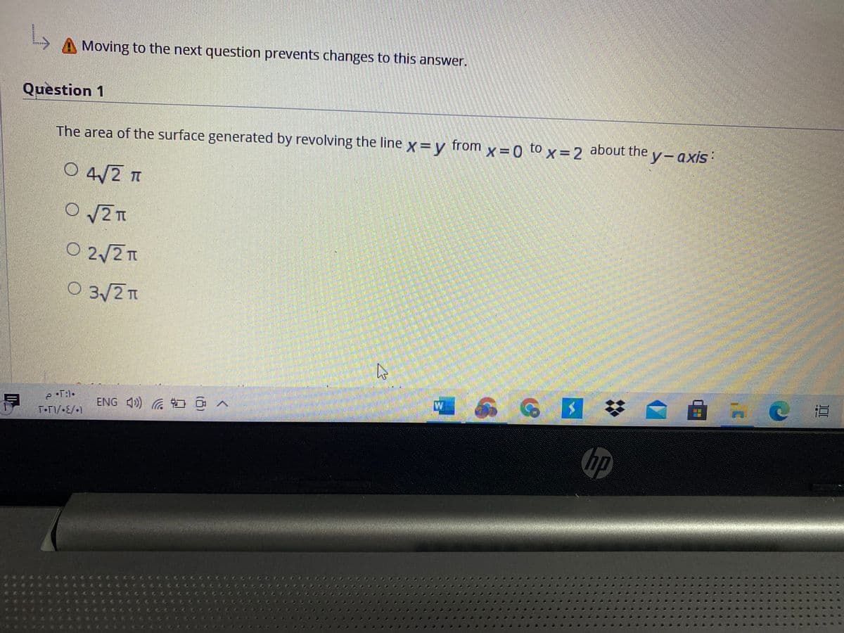 Moving to the next question prevents changes to this answer.
Question 1
The area of the surface generated by revolving the line x = y
from
X =0 to x=2
about the
y-axis:
O 4/2 T
O 2T
O 2/2T
O 3/2 T
ENG 4)) G OA
T-T/-E/-1
hp
...
...
....
..
