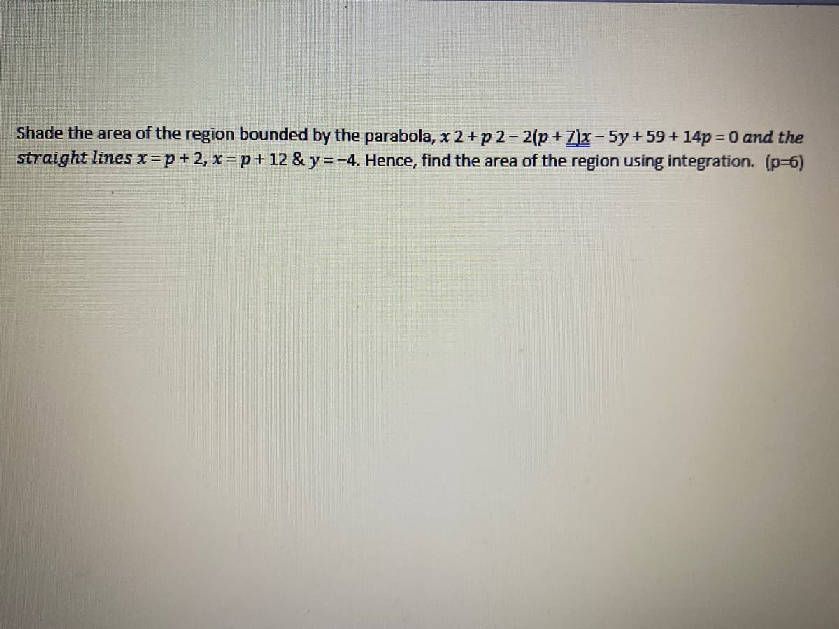 Shade the area of the region bounded by the parabola, x 2+p 2-2(p+7)x-5y+59+ 14p 0 and the
straight lines x=p+2, x= p + 12 & y =-4. Hence, find the area of the region using integration. (p-6)
