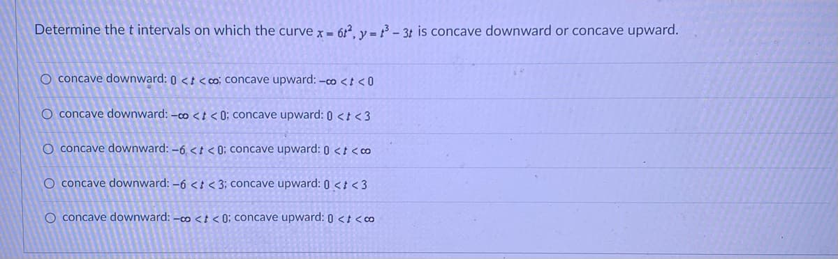 Determine the t intervals on which the curve x = 62, y = 13-3t is concave downward or concave upward.
O concave downward: 0 <<co; concave upward: -co<<0
O concave downward: -co <t < 0; concave upward: 0 < <3
O concave downward: -6,<t<0; concave upward: 0 <t<co
O concave downward: -6 <t < 3; concave upward: 0 <t<3
O concave downward: -o <t < 0; concave upward: 0 <t<co