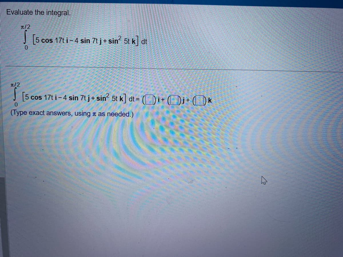 Evaluate the integral.
π/2
0
[5 cos 17t i-4 sin 7t j + sin² 5t k] dt
π/2
0
[5 cos 17t i-4 sin 7t j + sin² 5t k] dt = = Di+j+k
(Type exact answers, using it as needed.)
B