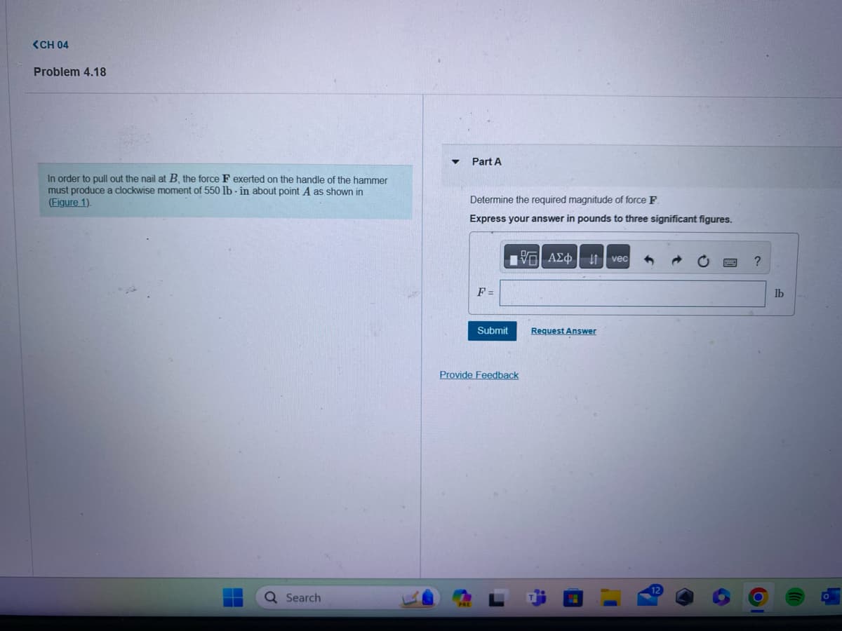 <CH 04
Problem 4.18
In order to pull out the nail at B, the force F exerted on the handle of the hammer
must produce a clockwise moment of 550 lb-in about point A as shown in
(Figure 1).
Q Search
Part A
Determine the required magnitude of force F
Express your answer in pounds to three significant figures.
ΑΣΦ | 4t | vec
F =
Submit
Provide Feedback
r
Request Answer
?
lb
