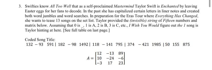 3. Swifties know All Too Well that as a self-proclaimed Mastermind Taylor Swift is Enchanted by leaving
Easter eggs for her fans to decode. In the past she has capitalized certain letters in liner notes and created
both word jumbles and word searches. In preparation for the Eras Tour where Everything Has Changed,
she wants to tease 13 songs on the set list. Taylor provided the (invisible) string of Fifteen numbers and
matrix below. Assuming that 0 is, 1 is A, 2 is B, 3 is C, etc., I Wish You Would figure out the I song is
Taylor hinting at here. [See full table on last page.]
Coded Song Title:
13293 591 182 98 1492 | 118141 795 | 374 421 1985 150 155 875
12 -13 891
-24 -6
17 23.
A = 10
-3