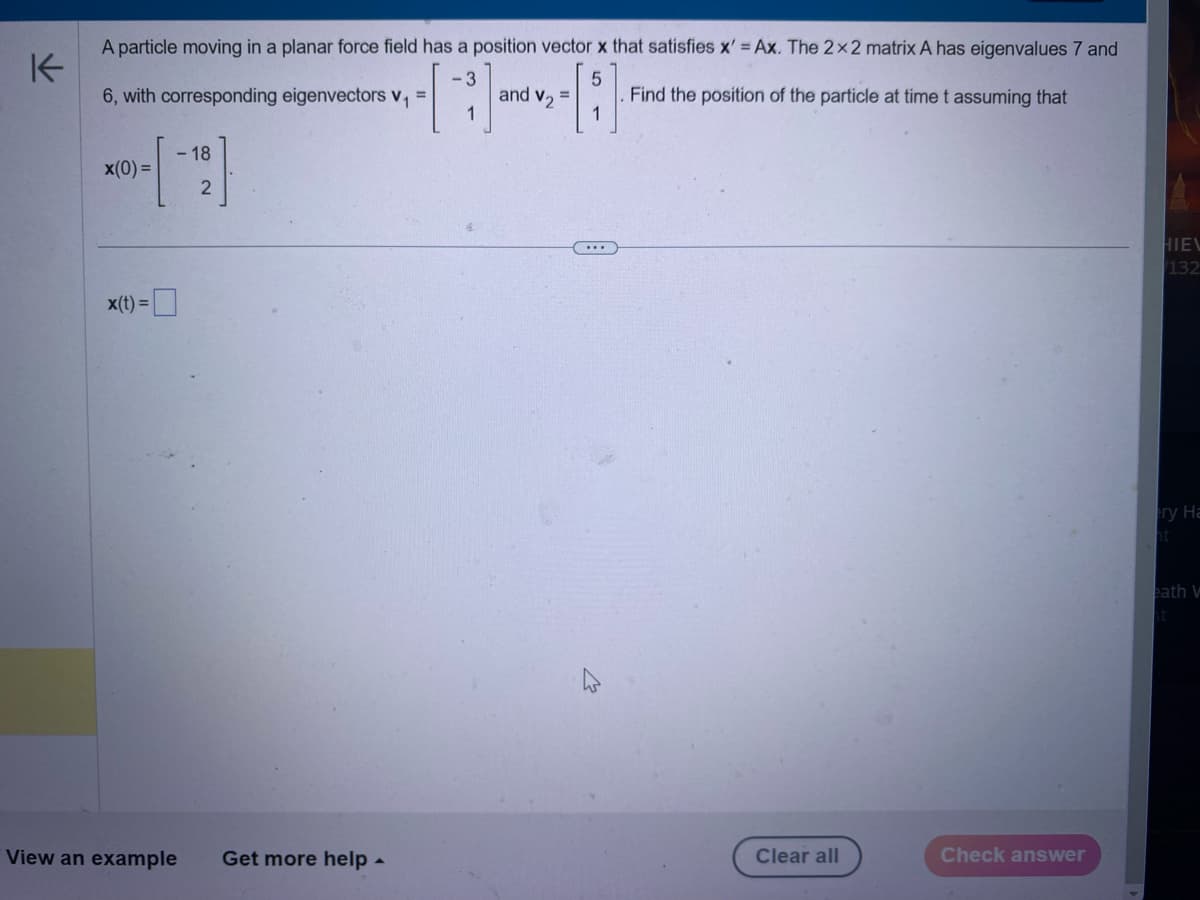 K
A particle moving in a planar force field has a position vector x that satisfies x' = Ax. The 2x2 matrix A has eigenvalues 7 and
6, with corresponding eigenvectors V₁
3
5
=
and V2
=
Find the position of the particle at time t assuming that
1
-18
x(0)=
x(t)=
2
View an example
Get more help
Clear all
Check answer
A
HIEV
132
ry Ha
ht
eath W