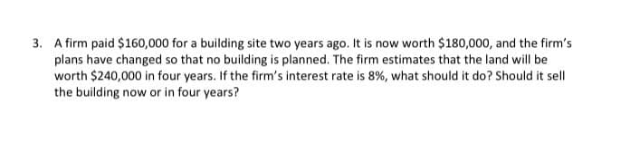 3. A firm paid $160,000 for a building site two years ago. It is now worth $180,000, and the firm's
plans have changed so that no building is planned. The firm estimates that the land will be
worth $240,000 in four years. If the firm's interest rate is 8%, what should it do? Should it sell
the building now or in four years?