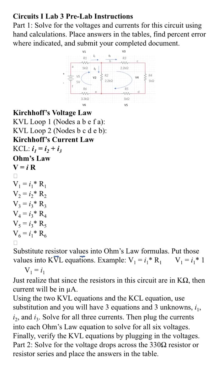 Circuits I Lab 3 Pre-Lab Instructions
Part 1: Solve for the voltages and currents for this circuit using
hand calculations. Place answers in the tables, find percent error
where indicated, and submit your completed document.
VS
5V
V₁ = i₁* R₁
V₂ = 1₂ * R₂
V3 = 13* R3
V4 =13* R4
V5=13* R5
V6 = i₁* R6
V1
h
R1
ww
1kQ h
R6
www
3.3kQ
V6
V2
e
R2
2.2kQ
Kirchhoff's Voltage Law
KVL Loop 1 (Nodes a b e fa):
KVL Loop 2 (Nodes b c d e b):
Kirchhoff's Current Law
KCL: i, = i₂+ iz
Ohm's Law
V=iR
V3
R3
2.2kQ
R5
1kQ
V5
V4
d
R4
1kQ
Substitute resistor values into Ohm's Law formulas. Put those
values into KVL equations. Example: V₁ = i₁* R₁ V₁ = i₁* 1
V₁ = i₁
Just realize that since the resistors in this circuit are in KQ, then
current will be in μA.
Using the two KVL equations and the KCL equation, use
substitution and you will have 3 equations and 3 unknowns, i,
i2, and i3. Solve for all three currents. Then plug the currents
into each Ohm's Law equation to solve for all six voltages.
Finally, verify the KVL equations by plugging in the voltages.
Part 2: Solve for the voltage drops across the 330 resistor or
resistor series and place the answers in the table.