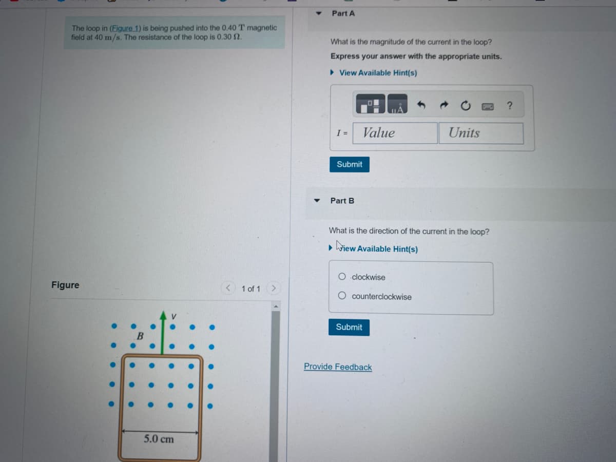 The loop in (Figure 1) is being pushed into the 0.40 T magnetic
field at 40 m/s. The resistance of the loop is 0.30 2.
Figure
V
5.0 cm
< 1 of 1 >
Part A
What is the magnitude of the current in the loop?
Express your answer with the appropriate units.
View Available Hint(s)
I =
Submit
Part B
Value
IA
What is the direction of the current in the loop?
▸iew Available Hint(s)
O clockwise
O counterclockwise
Submit
Provide Feedback
Units
?