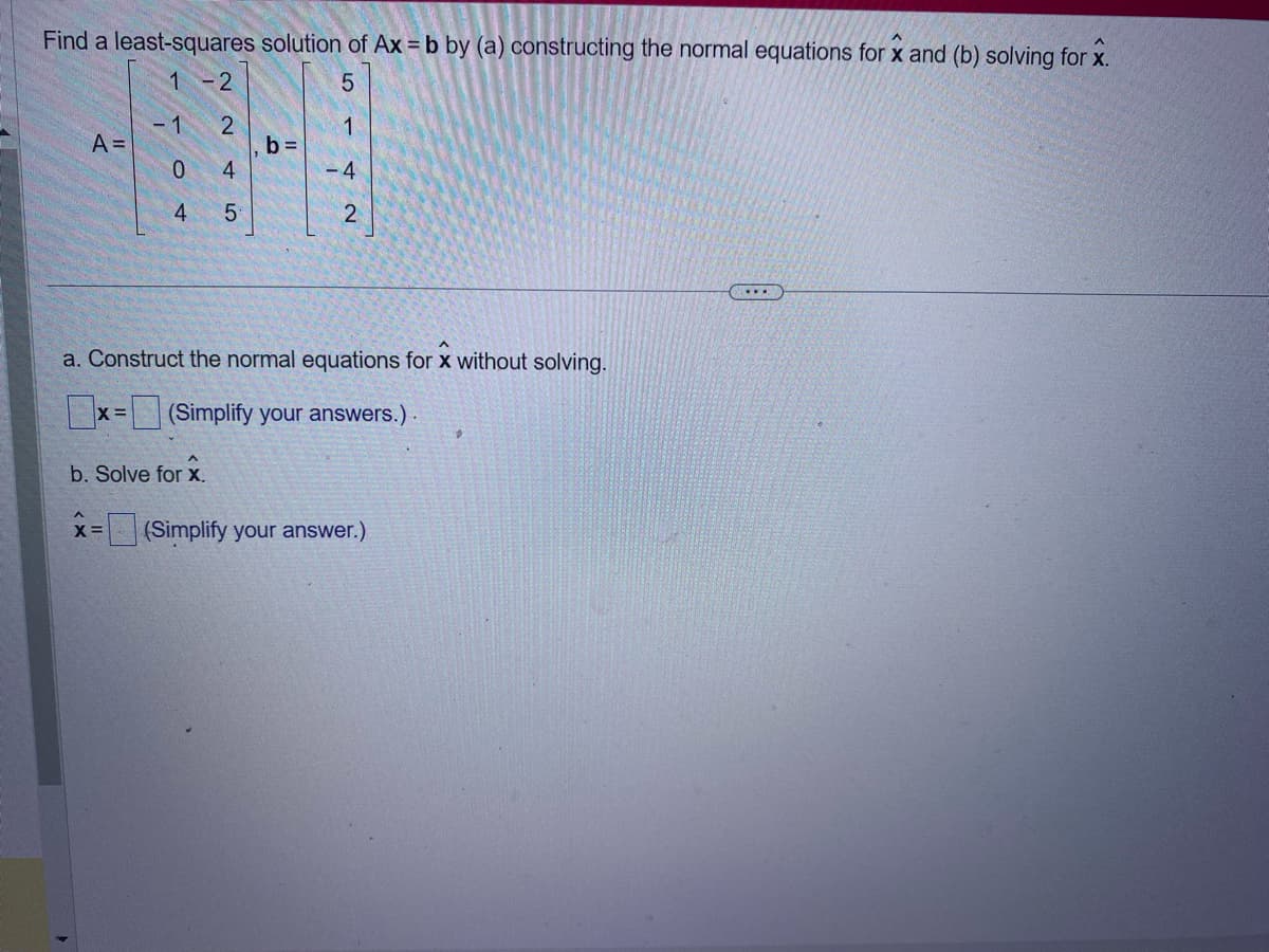 Find a least-squares solution of Ax = b by (a) constructing the normal equations for x and (b) solving for x.
1 -2
5
1
-1
2
A =
b=
0
4
-4
4
5
2
a. Construct the normal equations for x without solving.
X=
(Simplify your answers.)
b. Solve for x.
X=
(Simplify your answer.)