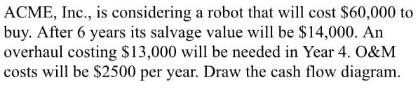 ACME, Inc., is considering a robot that will cost $60,000 to
buy. After 6 years its salvage value will be $14,000. An
overhaul costing $13,000 will be needed in Year 4. O&M
costs will be $2500 per year. Draw the cash flow diagram.