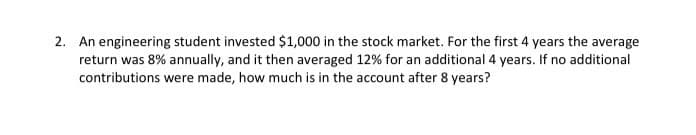 2. An engineering student invested $1,000 in the stock market. For the first 4 years the average
return was 8% annually, and it then averaged 12% for an additional 4 years. If no additional
contributions were made, how much is in the account after 8 years?