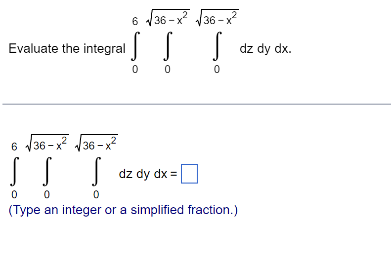 Evaluate the integral
61 √36-x2√36-x2
Į Į
00
S
dz dy dx.
0
6 √36-x2
S S
00
36-x2
S
dz dy dx =
0
(Type an integer or a simplified fraction.)