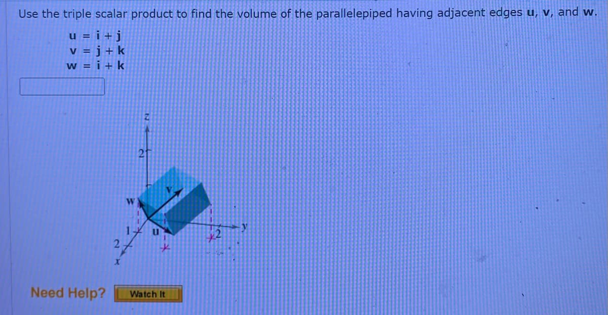 Use the triple scalar product to find the volume of the parallelepiped having adjacent edges u, v, and w.
u = i + j
v = j + k
W = i + k
W
2
X
U
Need Help?
Watch It