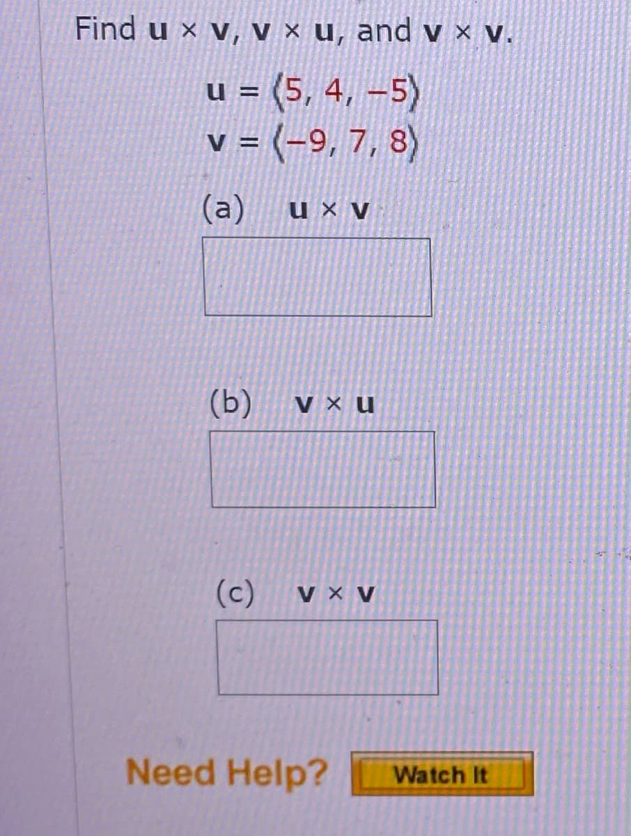 Find u xv, v x u, and v x v.
u = (5, 4, -5)
v = (-9, 7, 8)
(a)
ux v
(b)
V x U
(c)
V X V
Need Help?
Watch It