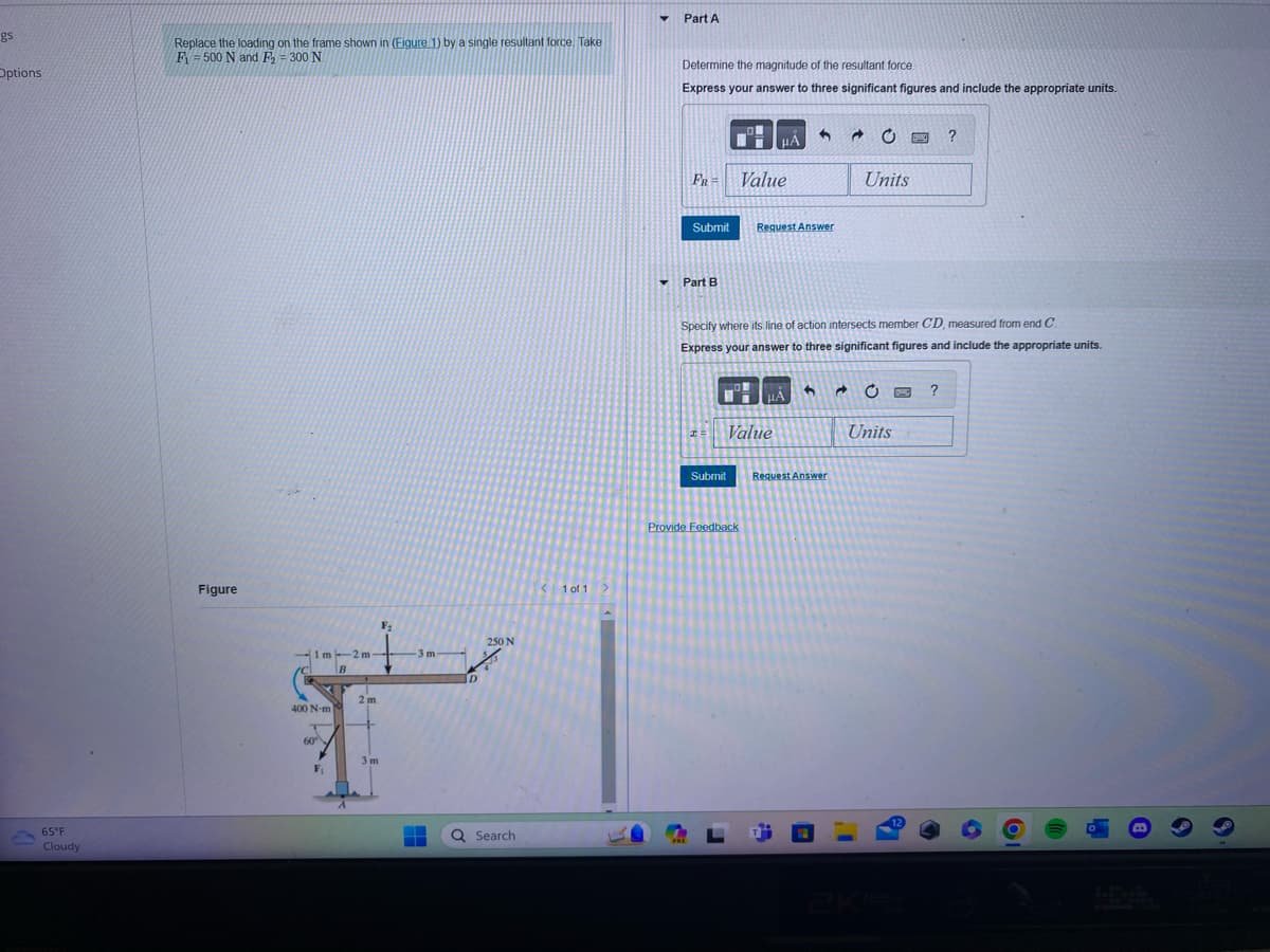 gs
Options
65°F
Cloudy
Replace the loading on the frame shown in (Figure 1) by a single resultant force. Take
F-500 N and F₂ = 300 N.
Figure
1m--2m-
B
400 N-m
T
60°
F
2m
3m
F₂
3 m-
250 N
Q Search
1 of 1
▼
Part A
Determine the magnitude of the resultant force.
Express your answer to three significant figures and include the appropriate units.
FR = Value
Submit Request Answer
Part B
PRE
I=
14
Specify where its line of action intersects member CD, measured from end C.
Express your answer to three significant figures and include the appropriate units.
Submit
Value
Provide Feedback
6 →
→
Request Answer
Units
Units
www
12
?
?
O
