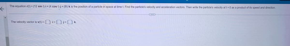 The equation r(t)=(12 sin t) i+ (4 cos t) j + (8t) k is the position of a particle in space at time t. Find the particle's velocity and acceleration vectors. Then write the particle's velocity at t=0 as a product of its speed and direction.
The velocity vector is v(t) = (i+j+k.