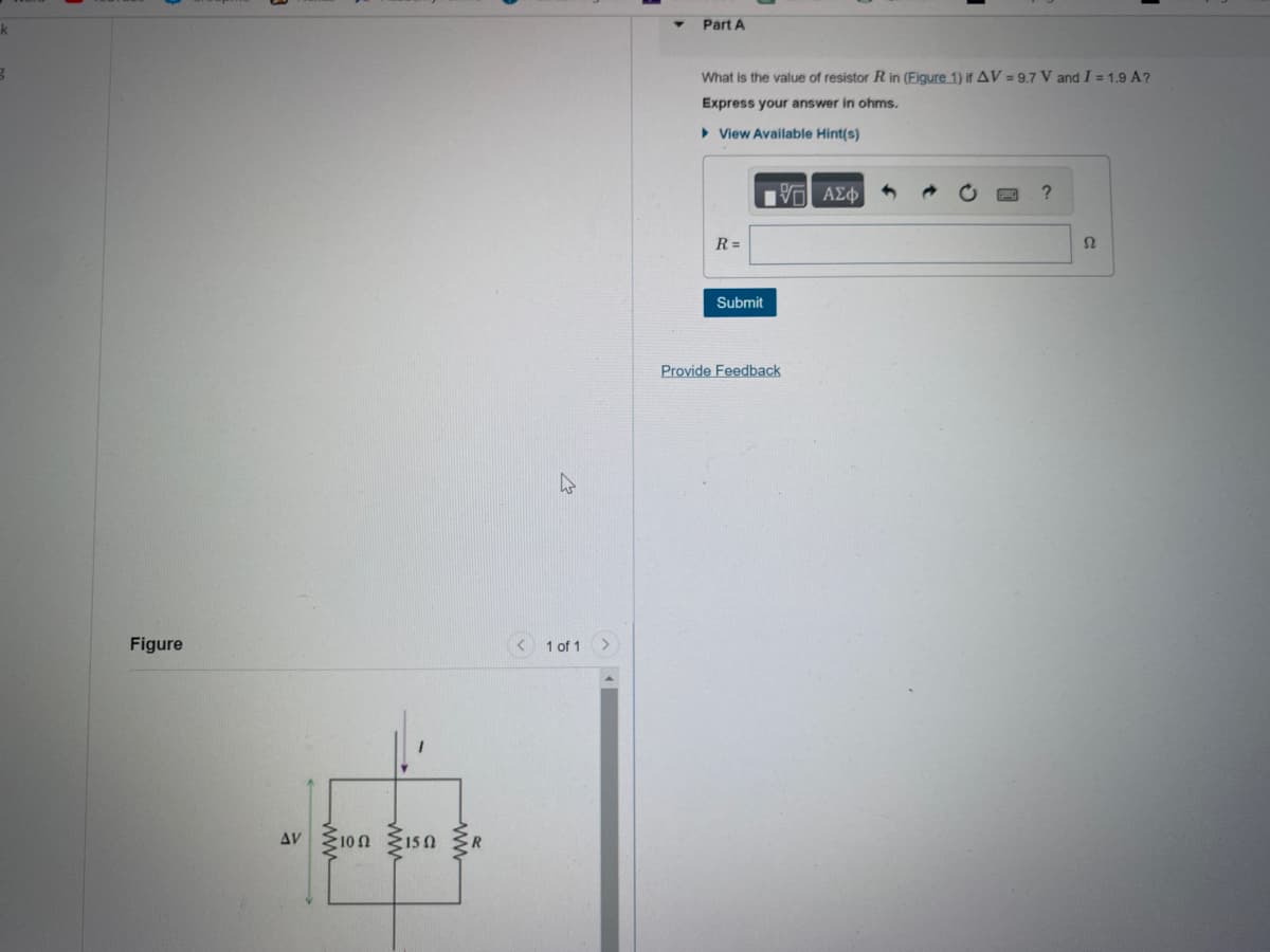 ### Part A

**Question:**
What is the value of resistor \(R\) in (Figure 1) if \(\Delta V = 9.7 \text{ V}\) and \(I = 1.9 \text{ A}\)? Express your answer in ohms.

**Answer Box:**
\[ R = \_\_\_\_\_\ \Omega \]

**Submit Button:**
[Submit]

**Feedback Link:**
[Provide Feedback]

### Figure Description

**Figure 1:**
The figure illustrates an electrical circuit. The circuit contains three resistors connected in a combination of series and parallel configuration. The labels within the circuit are as follows:

1. Voltage difference across the circuit: \(\Delta V\)
2. Current flowing through the circuit: \(I\)
3. Three resistors in the circuit:
   - The first resistor is labeled as \(10 \ \Omega\).
   - The second resistor is labeled as \(15 \ \Omega\).
   - The third resistor is labeled as \(R\) (the value to be determined).

The arrangement within the figure shows the \(10 \ \Omega\) and \(15 \ \Omega\) resistors connected in series, and this combination is in parallel with the resistor \(R\).

---

By analyzing this setup, students can utilize Kirchhoff's laws or the equivalent resistance formulas to determine the value of the unknown resistor \(R\).