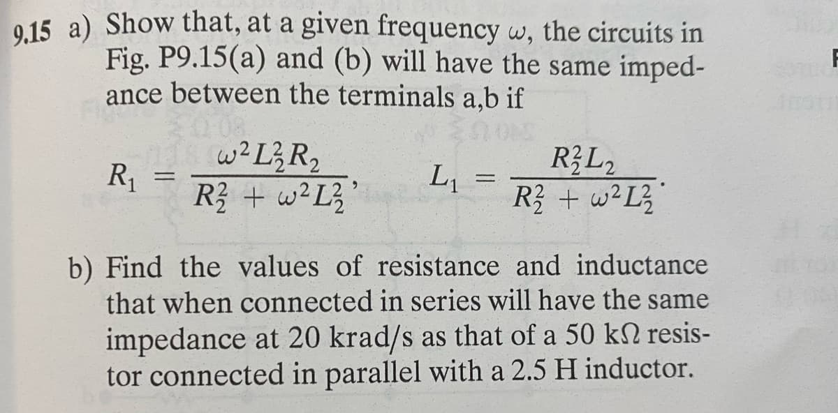 9.15 a) Show that, at a given frequency w, the circuits in
Fig. P9.15(a) and (b) will have the same imped-
ance between the terminals a,b if
R₁
=
w²L²2 R₂
R² + w²L²
L₁
-
R2L2
R2 + w²L2₂
b) Find the values of resistance and inductance
that when connected in series will have the same
impedance at 20 krad/s as that of a 50 kn resis-
tor connected in parallel with a 2.5 H inductor.
F