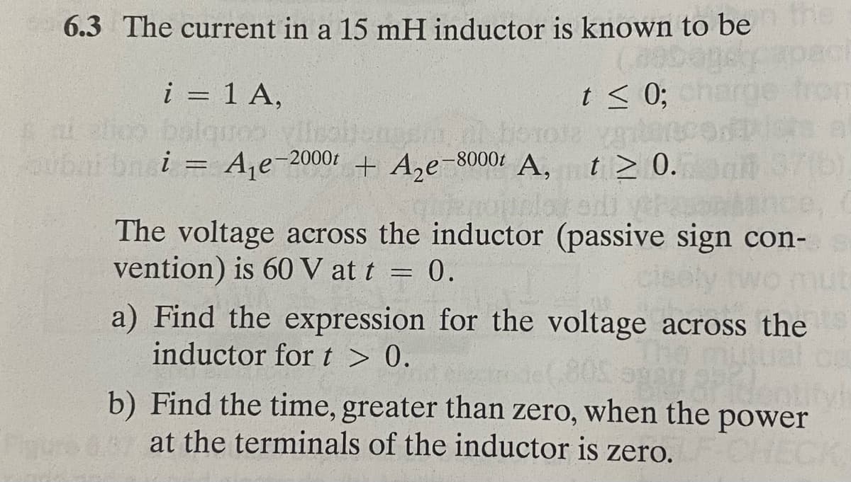 6.3 The current in a 15 mH inductor is known to be the
i = 1 A,
sal Slico bolques
balques viisain
t≤ 0;
al horole varter
ubai bn i = A₁e-2000 + A₂e-8000t A, t≥ 0.
The voltage across the inductor (passive sign con-
vention) is 60 V at t = 0.
cisely two mus
a) Find the expression for the voltage across the
inductor for t > 0.
entifyi
b) Find the time, greater than zero, when the power
at the terminals of the inductor is zero.