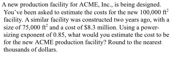 A new production facility for ACME, Inc., is being designed.
You've been asked to estimate the costs for the new 100,000 ft²
facility. A similar facility was constructed two years ago, with a
size of 75,000 ft² and a cost of $8.3 million. Using a power-
sizing exponent of 0.85, what would you estimate the cost to be
for the new ACME production facility? Round to the nearest
thousands of dollars.