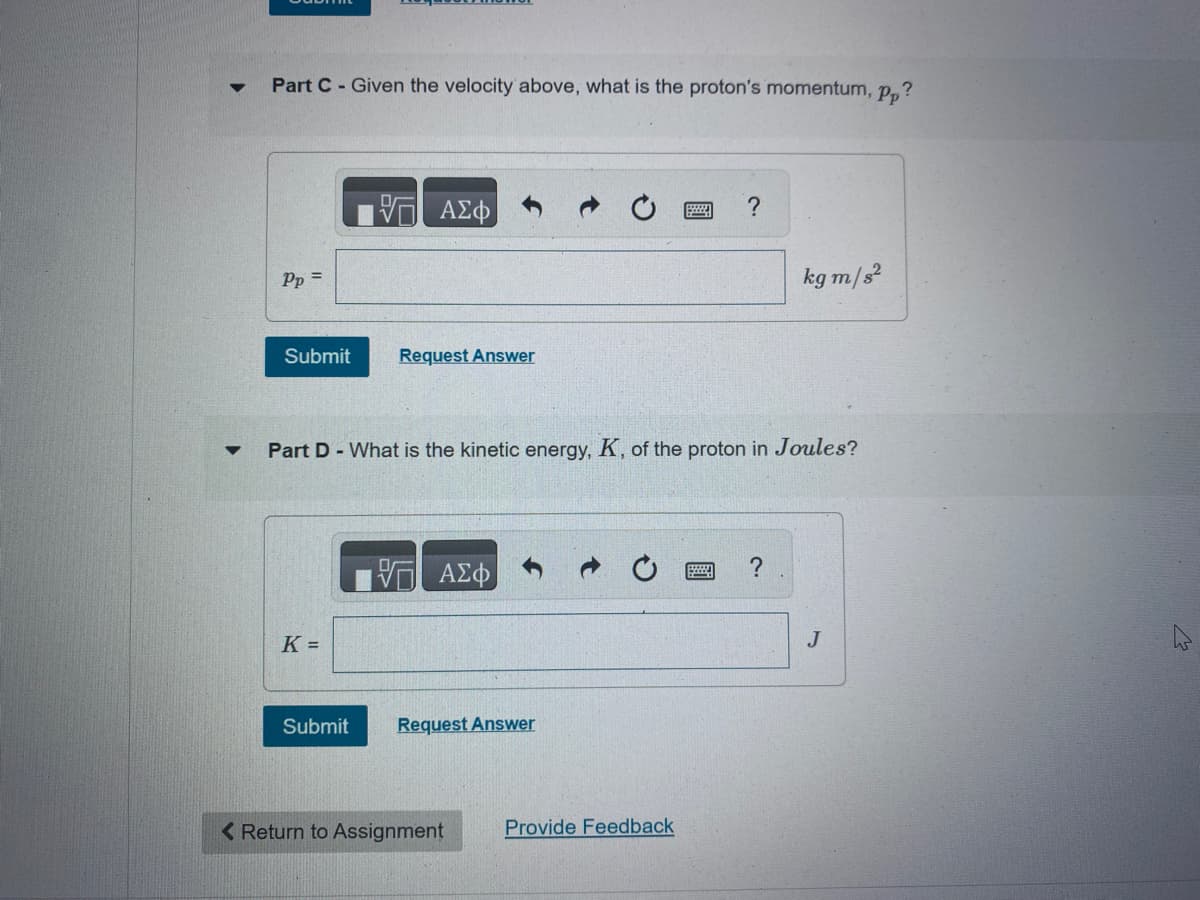 ▼
Part C - Given the velocity above, what is the proton's momentum, pp?
Pp =
V
Submit Request Answer
K =
ΑΣΦ
Submit
Part D - What is the kinetic energy, K, of the proton in Joules?
V ΑΣΦ
Request Answer
< Return to Assignment
?
Provide Feedback
kg m/s²
J