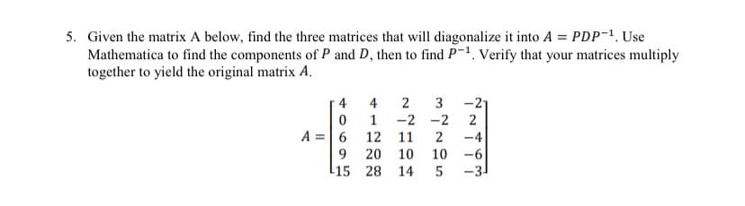 5. Given the matrix A below, find the three matrices that will diagonalize it into A = PDP-¹. Use
Mathematica to find the components of P and D, then to find P-1. Verify that your matrices multiply
together to yield the original matrix A.
A =
4
0
6
9
15
4 2
1
12
3
-2 -2
11
20
10
28 14
-21
2
2 -4
10
-6
5 -3