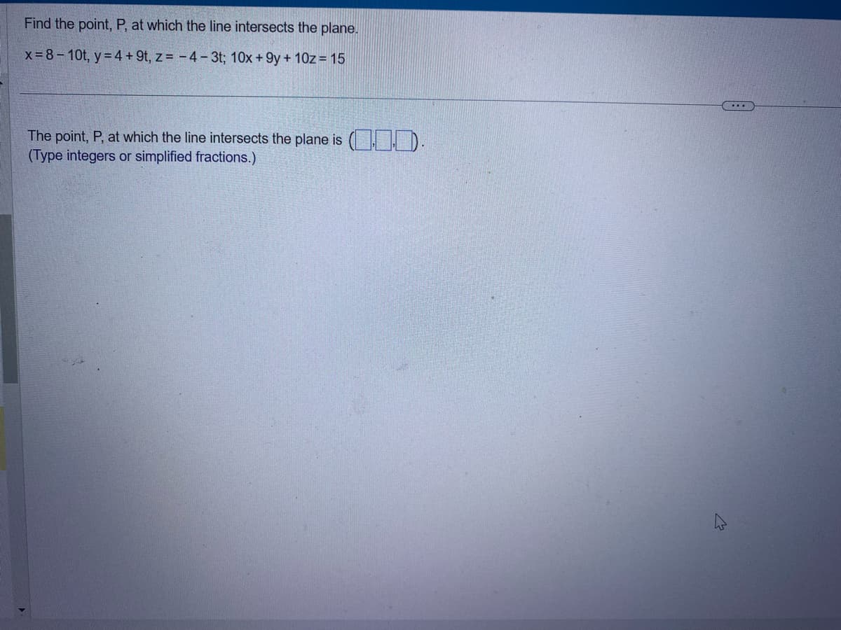 Find the point, P, at which the line intersects the plane.
x=8-10t, y = 4 +9t, z = -4- 3t; 10x +9y+ 10z = 15
The point, P, at which the line intersects the plane is ().
(Type integers or simplified fractions.)
