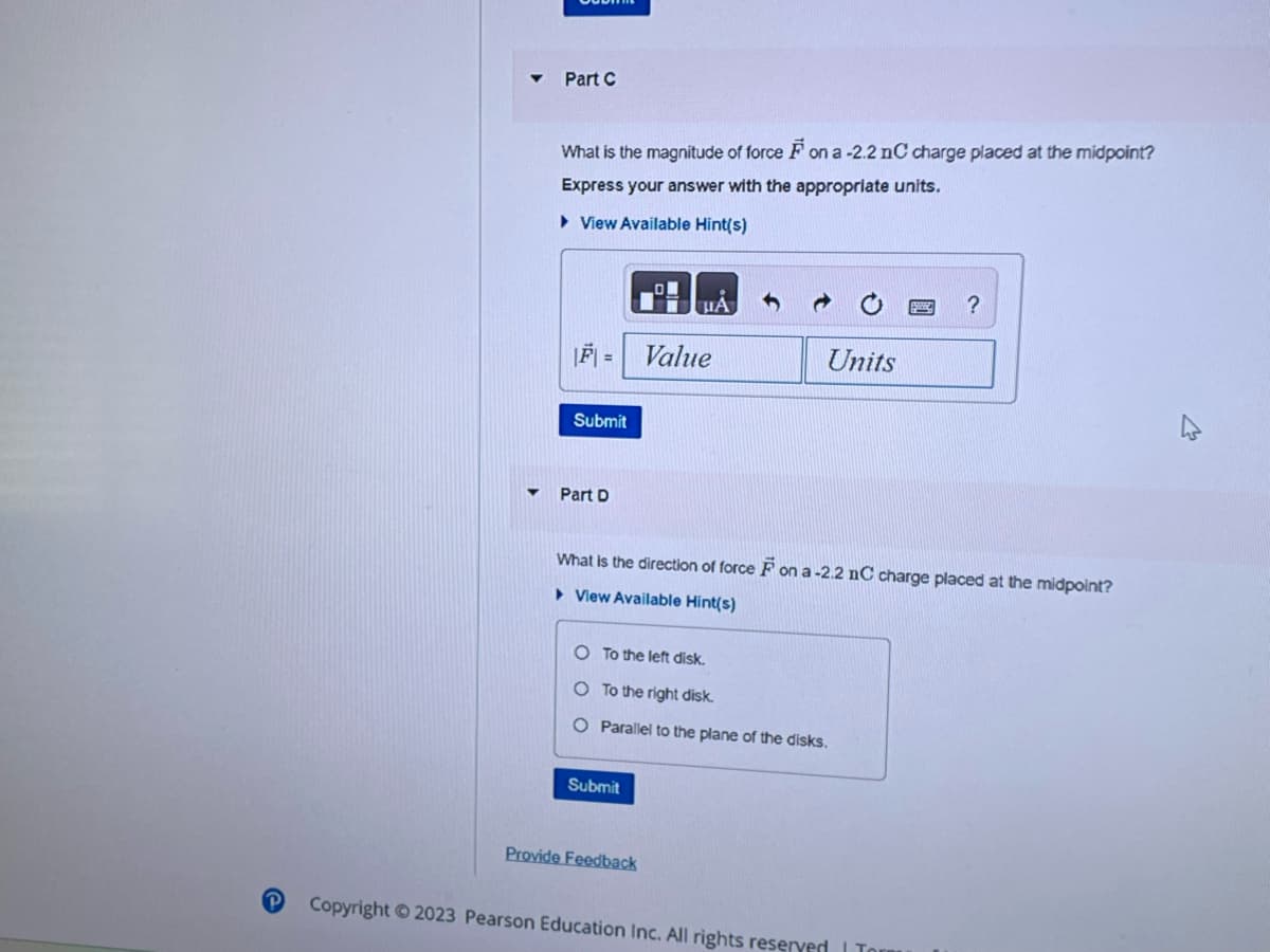 P
Part C
What is the magnitude of force F on a -2.2 nC charge placed at the midpoint?
Express your answer with the appropriate units.
View Available Hint(s)
|F|=| Value
Submit
Part D
ША
Submit
Units
What is the direction of force F on a -2.2 nC charge placed at the midpoint?
View Available Hint(s)
O To the left disk.
O To the right disk.
O Parallel to the plane of the disks.
Provide Feedback
?
Copyright © 2023 Pearson Education Inc. All rights reserved | Tor
4