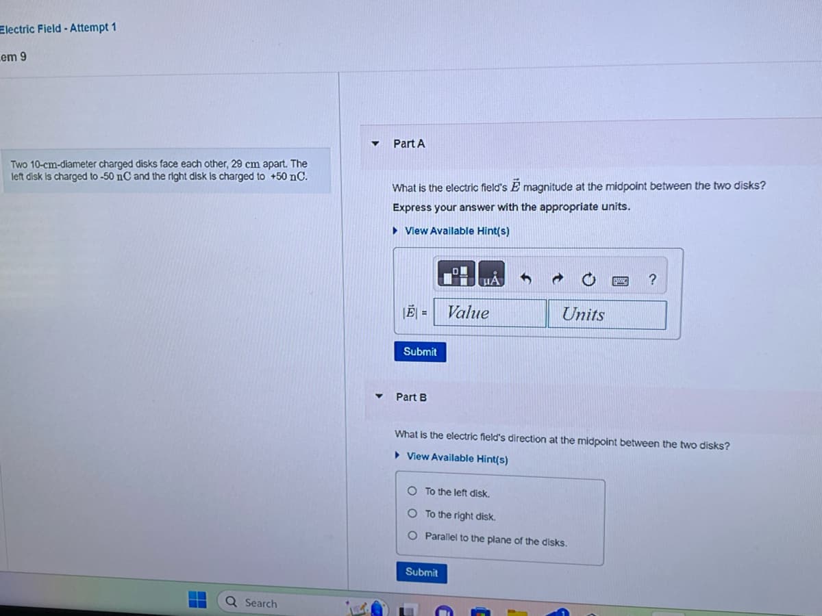 Electric Field - Attempt 1
em 9
Two 10-cm-diameter charged disks face each other, 29 cm apart. The
left disk is charged to -50 nC and the right disk is charged to +50 nC.
▬▬▬
Q Search
Part A
What is the electric field's E magnitude at the midpoint between the two disks?
Express your answer with the appropriate units.
► View Available Hint(s)
|E| = Value
Submit
Part B
UA
Units
Submit
What is the electric field's direction at the midpoint between the two disks?
► View Available Hint(s)
O To the left disk.
O To the right disk.
O Parallel to the plane of the disks.
?