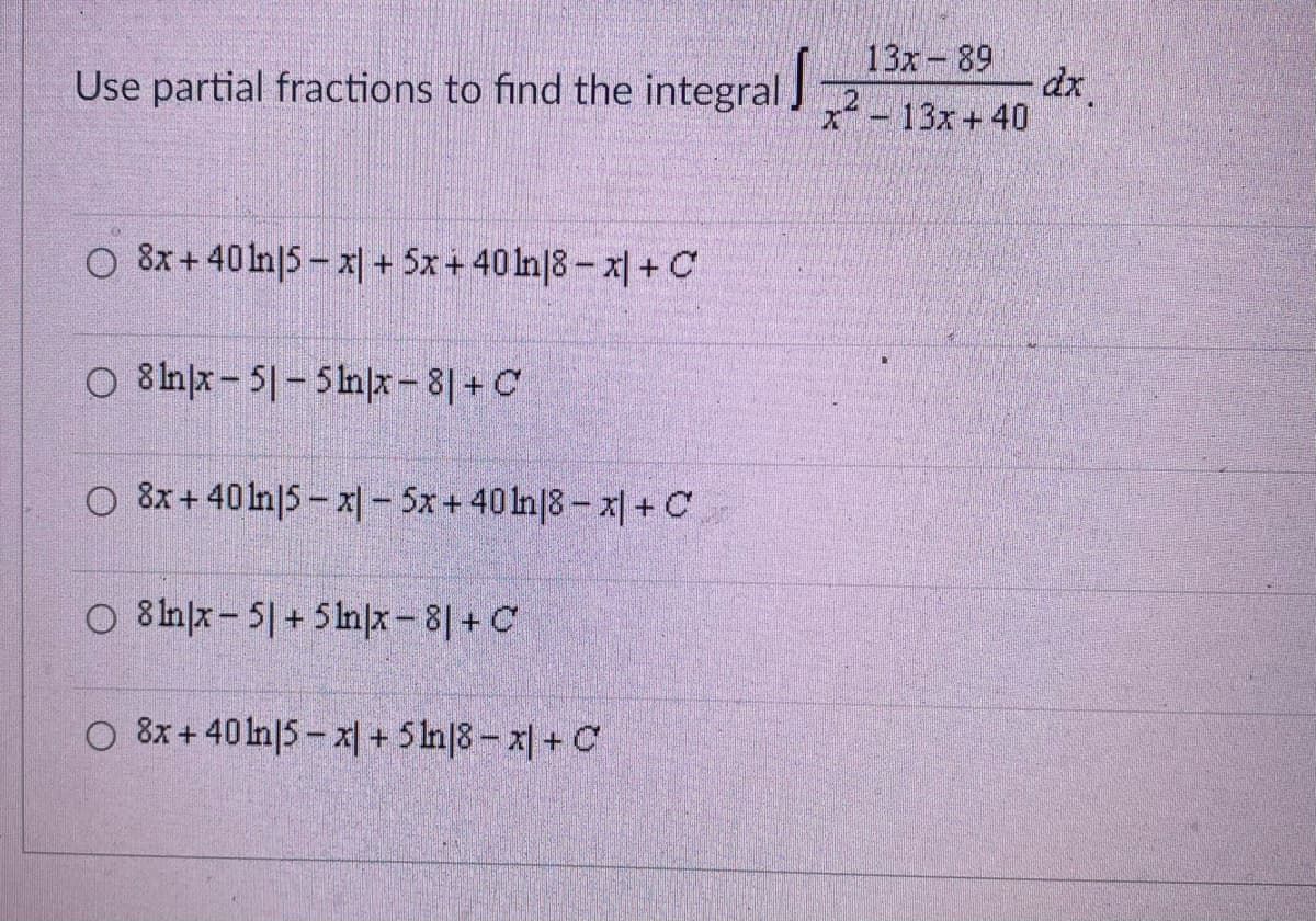 Use partial fractions to find the integral
13x 89
x² - 13x+40
dx
O 8x+401n15-x+5x+401n18-x|+ C
O 81nx-51-5ln|x-81+ C
O 8x+40ln15-x1-5x+ 40 ln18-x+C
O8lnx-5+5ln|x - 8|+ C
O 8x+401n15 x1 + 51n18-x|+ C